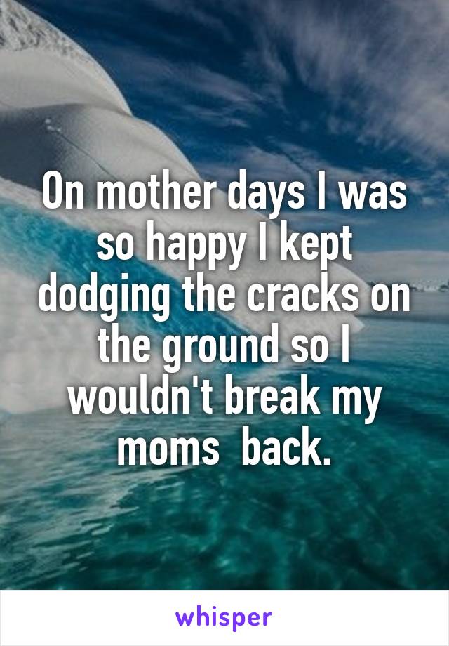 On mother days I was so happy I kept dodging the cracks on the ground so I wouldn't break my moms  back.