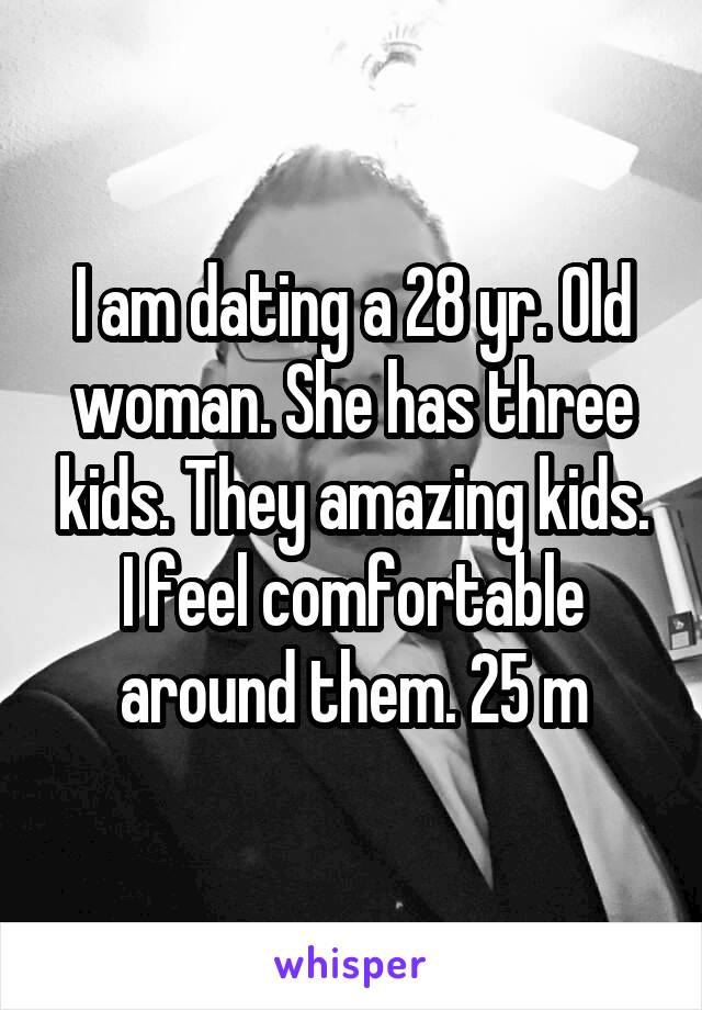 I am dating a 28 yr. Old woman. She has three kids. They amazing kids. I feel comfortable around them. 25 m