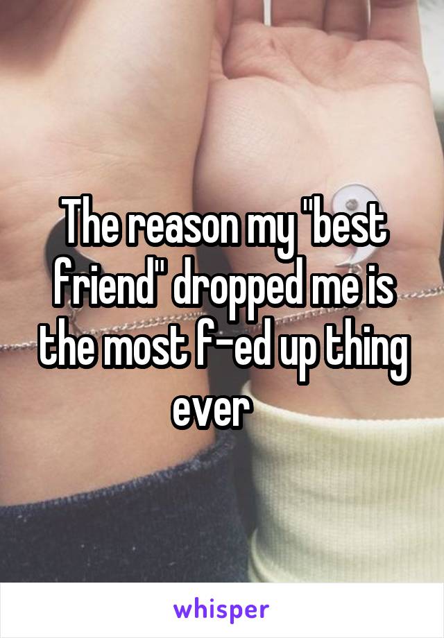 The reason my "best friend" dropped me is the most f-ed up thing ever   