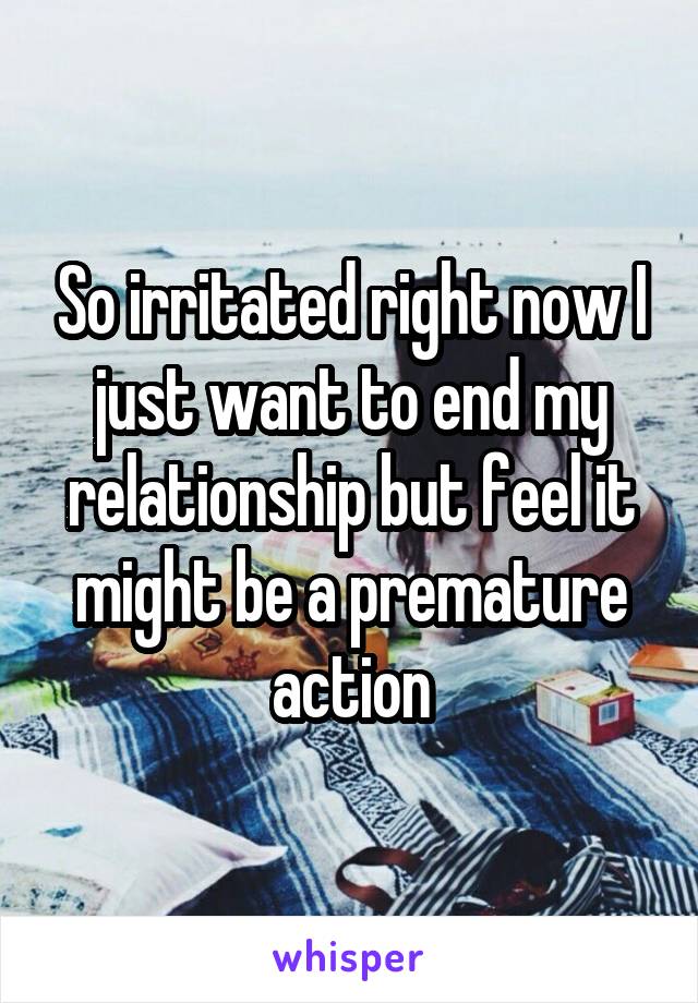 So irritated right now I just want to end my relationship but feel it might be a premature action