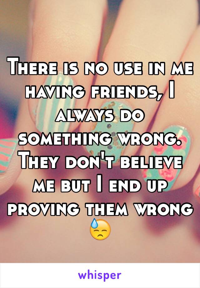 There is no use in me having friends, I always do something wrong. They don't believe me but I end up proving them wrong 😓