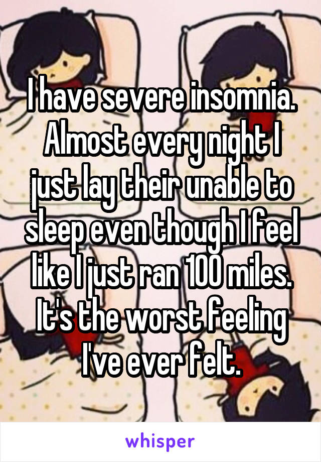 I have severe insomnia. Almost every night I just lay their unable to sleep even though I feel like I just ran 100 miles. It's the worst feeling I've ever felt.