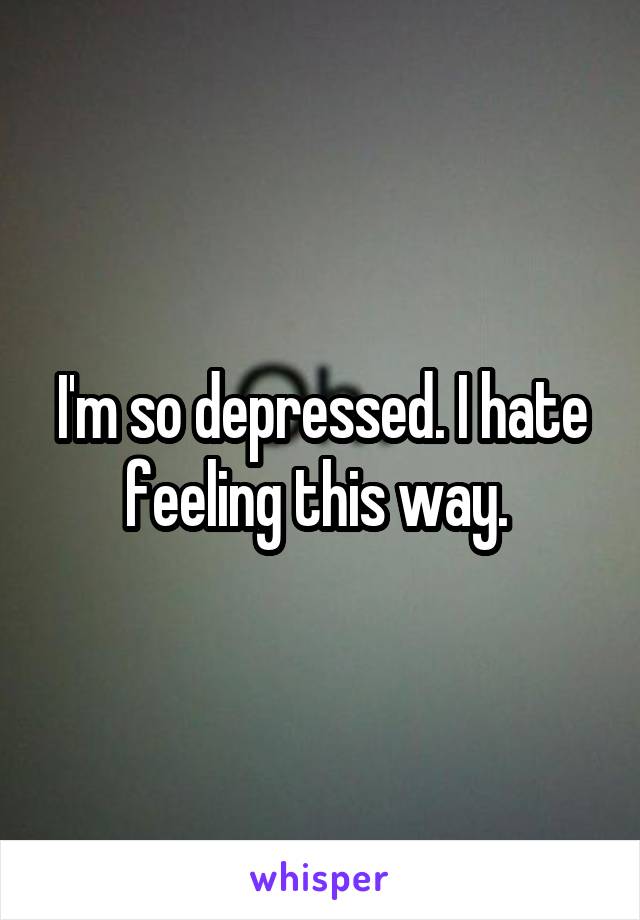 I'm so depressed. I hate feeling this way. 