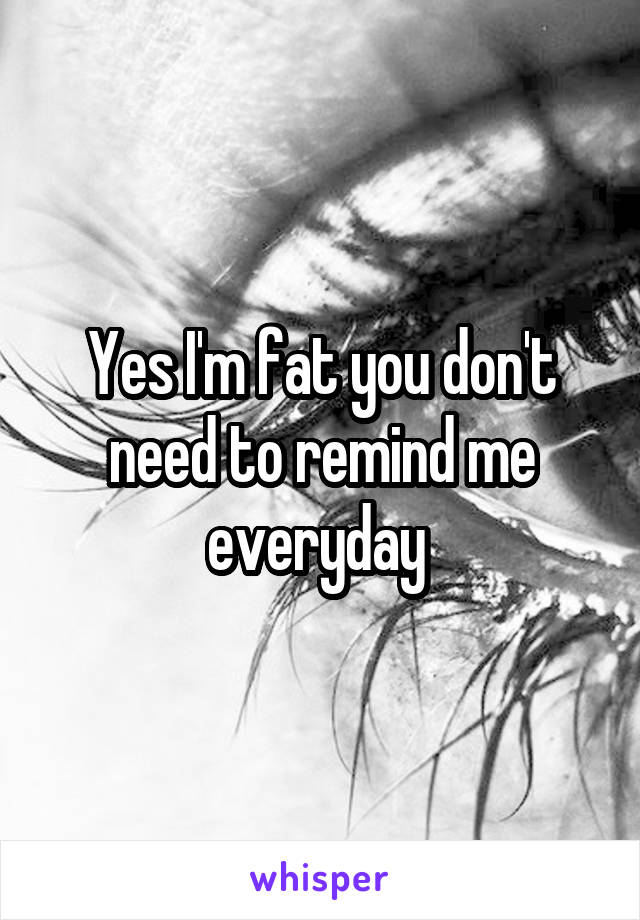 Yes I'm fat you don't need to remind me everyday 