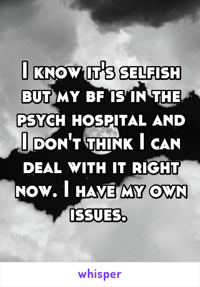 I know it's selfish but my bf is in the psych hospital and I don't think I can deal with it right now. I have my own issues. 