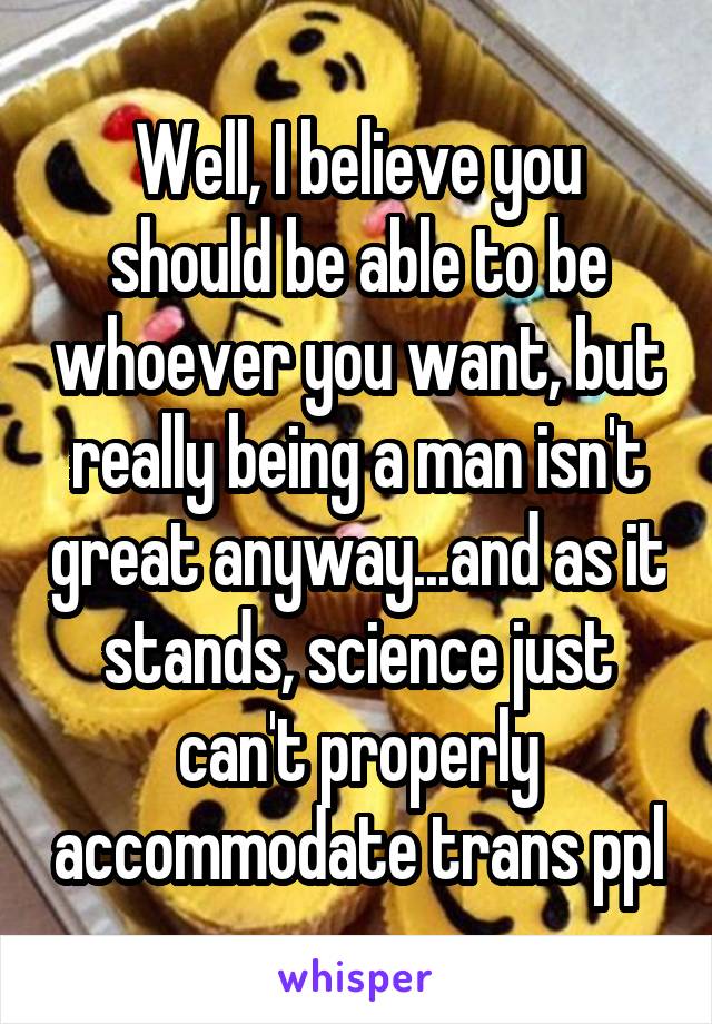 Well, I believe you should be able to be whoever you want, but really being a man isn't great anyway...and as it stands, science just can't properly accommodate trans ppl