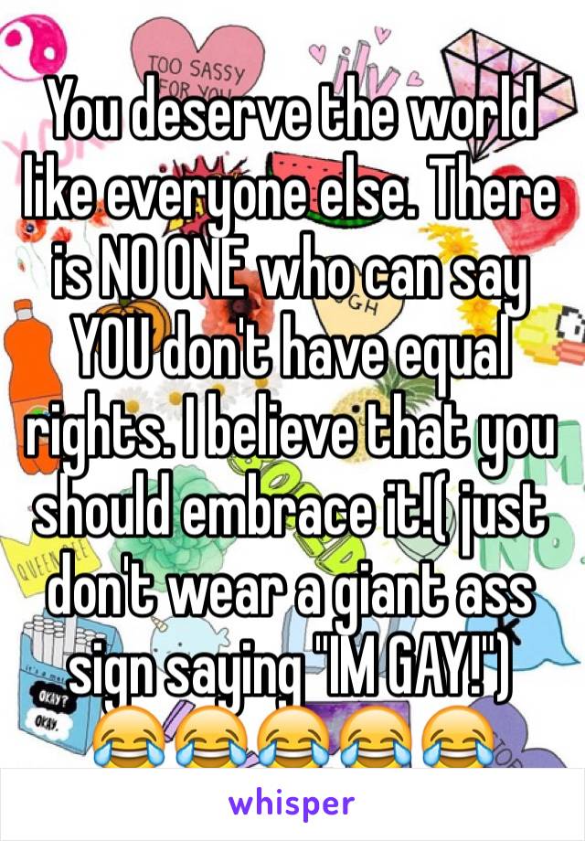 You deserve the world like everyone else. There is NO ONE who can say YOU don't have equal rights. I believe that you should embrace it!( just don't wear a giant ass sign saying "IM GAY!")
😂😂😂😂😂