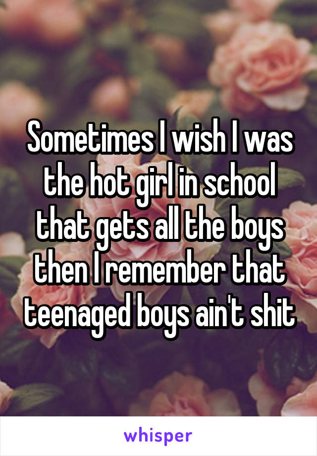 Sometimes I wish I was the hot girl in school that gets all the boys then I remember that teenaged boys ain't shit