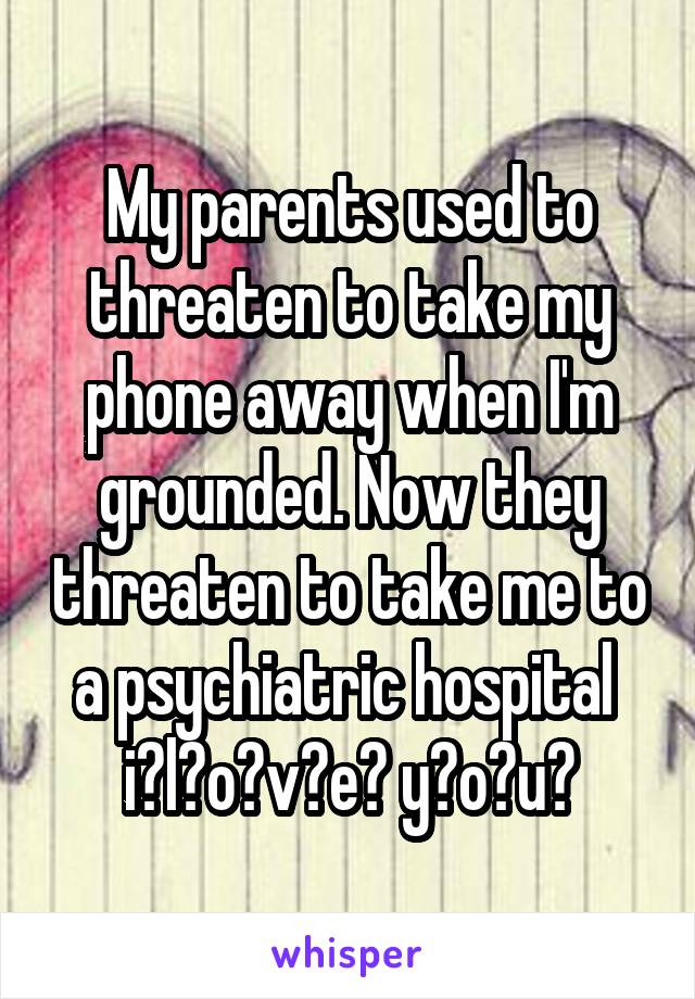 My parents used to threaten to take my phone away when I'm grounded. Now they threaten to take me to a psychiatric hospital 
i̸l̸o̸v̸e̸ y̸o̸u̸