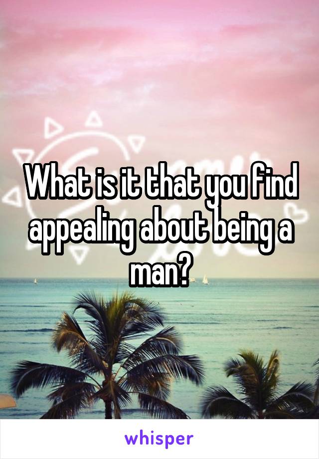 What is it that you find appealing about being a man?