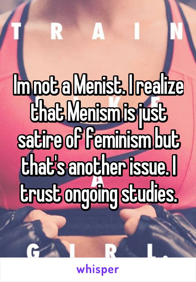 Im not a Menist. I realize that Menism is just satire of feminism but that's another issue. I trust ongoing studies.