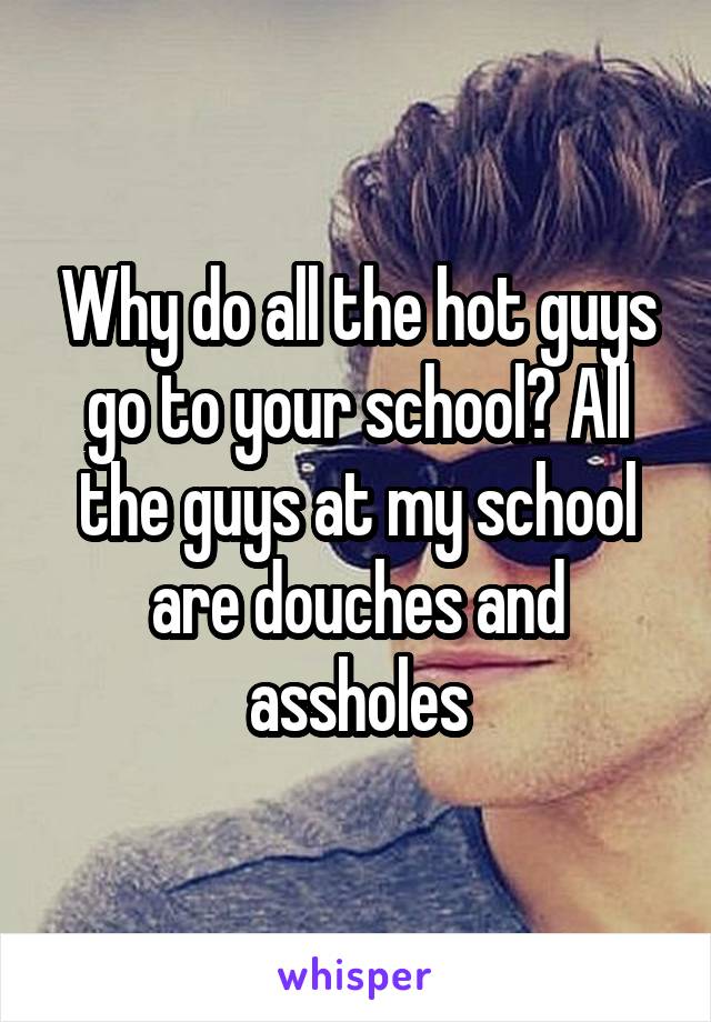 Why do all the hot guys go to your school? All the guys at my school are douches and assholes