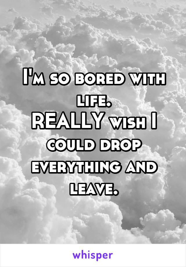 I'm so bored with life.
REALLY wish I could drop everything and leave.