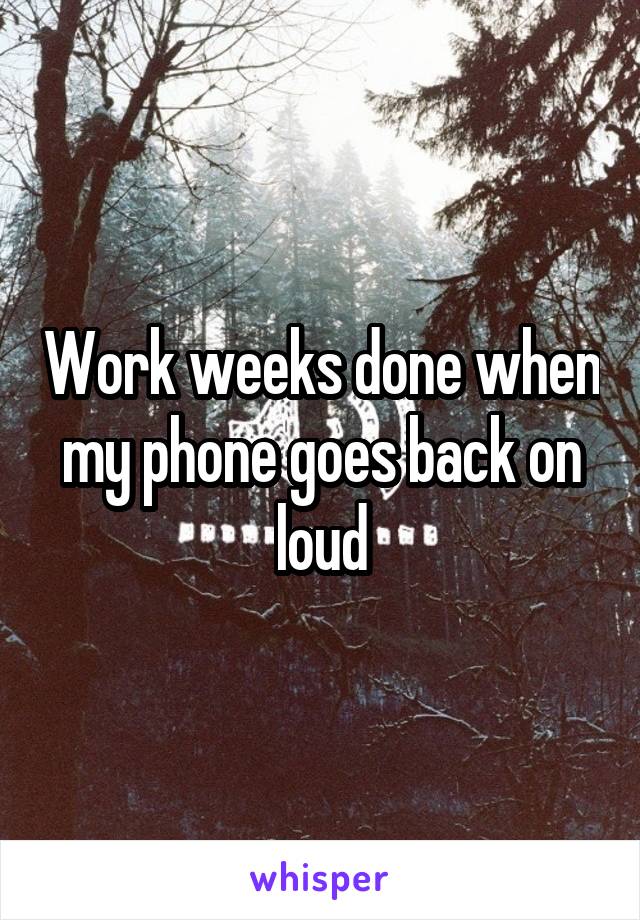 Work weeks done when my phone goes back on loud