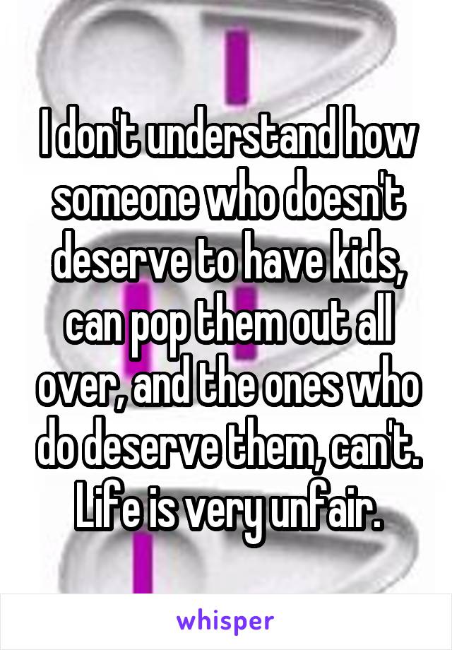 I don't understand how someone who doesn't deserve to have kids, can pop them out all over, and the ones who do deserve them, can't. Life is very unfair.