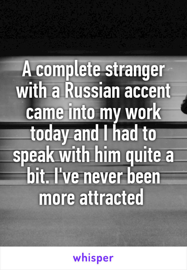 A complete stranger with a Russian accent came into my work today and I had to speak with him quite a bit. I've never been more attracted 