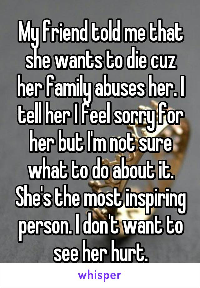 My friend told me that she wants to die cuz her family abuses her. I tell her I feel sorry for her but I'm not sure what to do about it. She's the most inspiring person. I don't want to see her hurt.