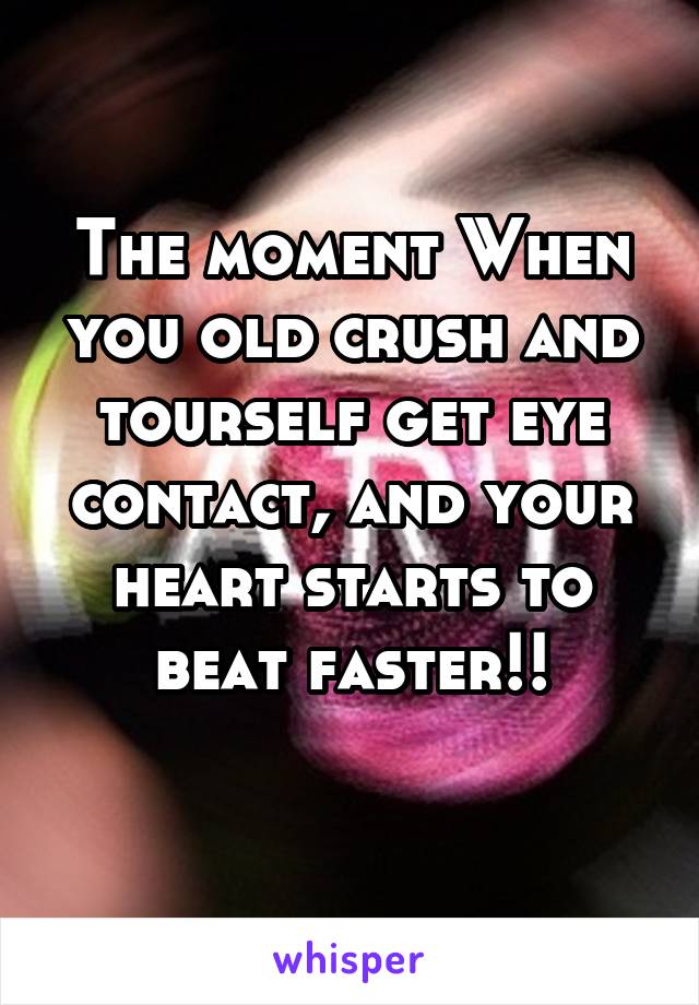 The moment When you old crush and tourself get eye contact, and your heart starts to beat faster!!
