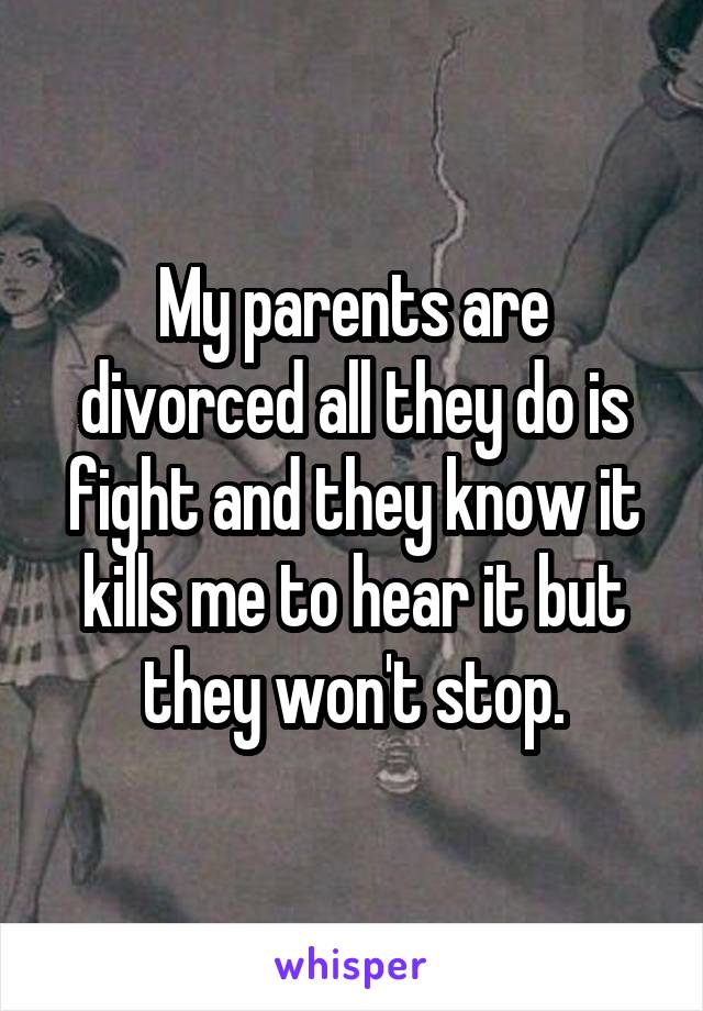 My parents are divorced all they do is fight and they know it kills me to hear it but they won't stop.