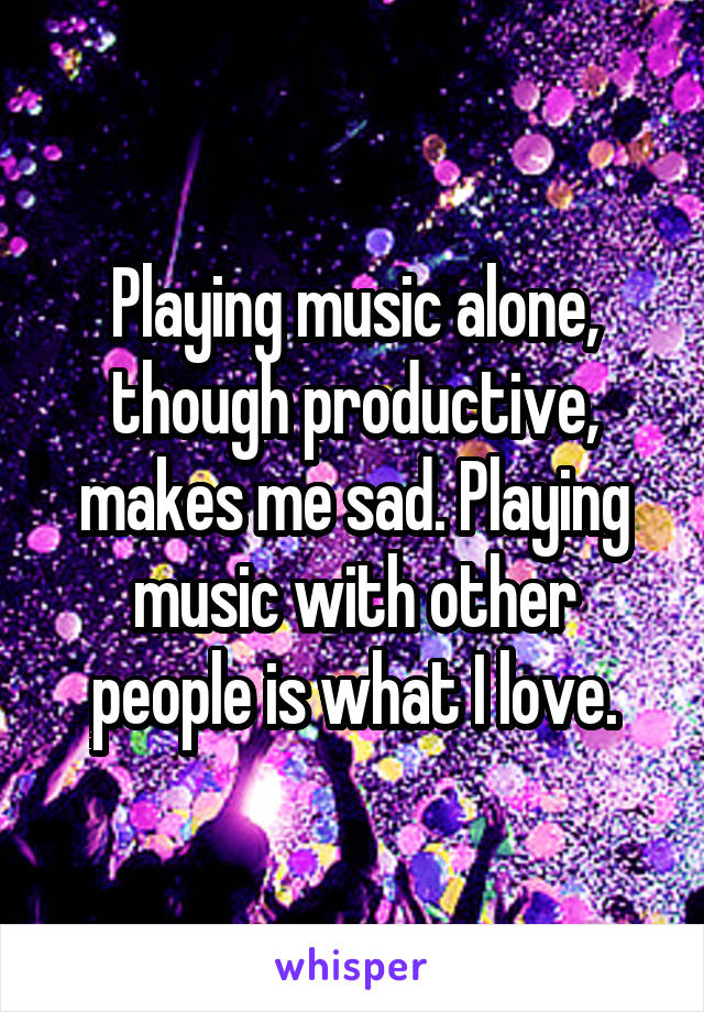 Playing music alone, though productive, makes me sad. Playing music with other people is what I love.