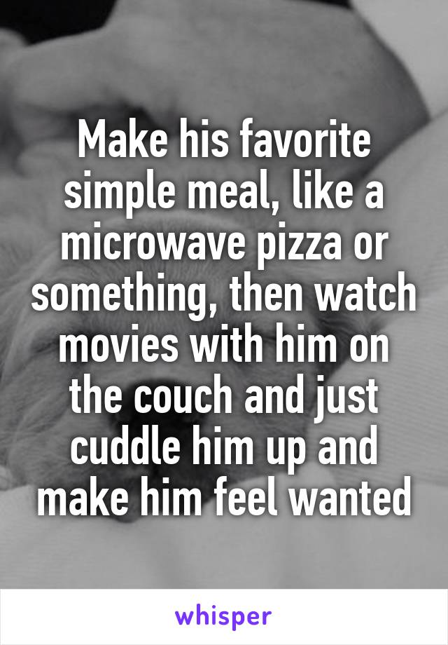 Make his favorite simple meal, like a microwave pizza or something, then watch movies with him on the couch and just cuddle him up and make him feel wanted