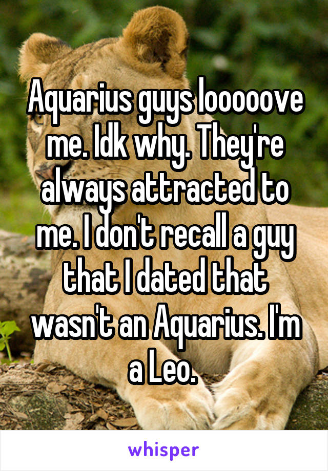 Aquarius guys looooove me. Idk why. They're always attracted to me. I don't recall a guy that I dated that wasn't an Aquarius. I'm a Leo. 