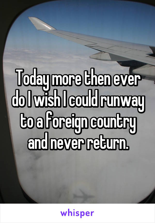 Today more then ever do I wish I could runway to a foreign country and never return.