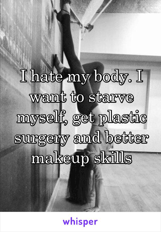 I hate my body. I want to starve myself, get plastic surgery and better makeup skills