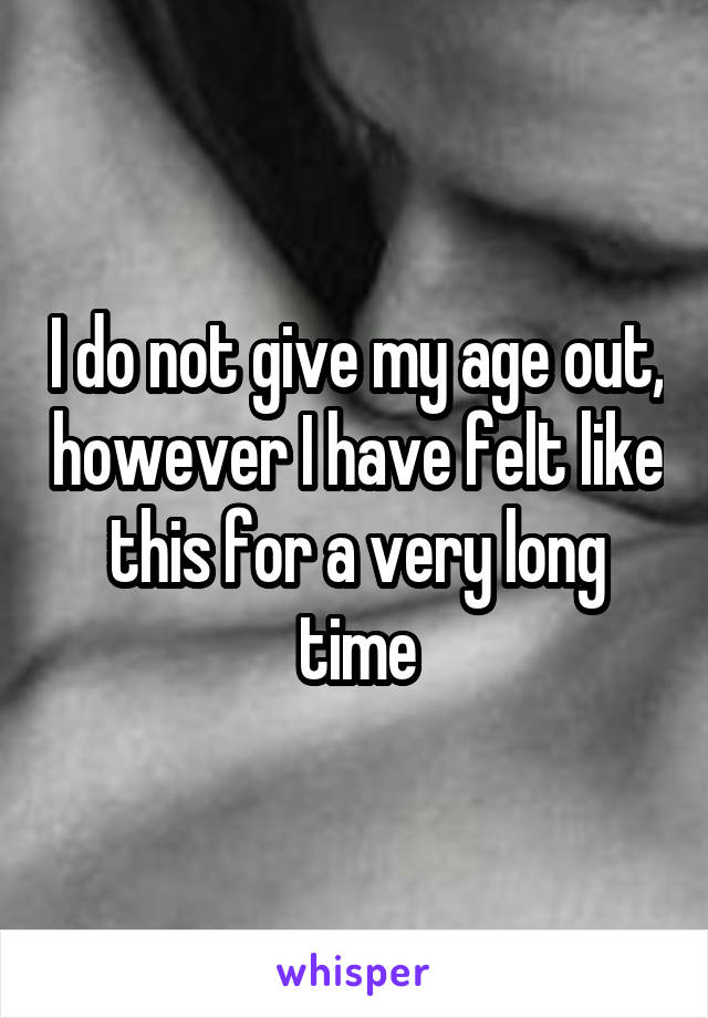 I do not give my age out, however I have felt like this for a very long time