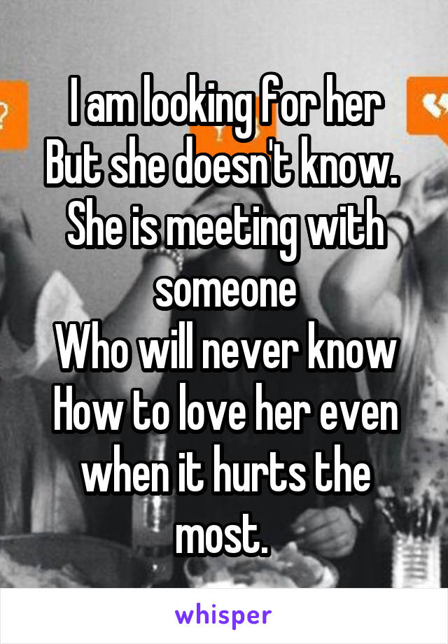 I am looking for her
But she doesn't know. 
She is meeting with someone
Who will never know
How to love her even when it hurts the most. 