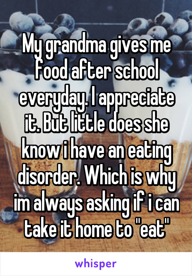 My grandma gives me food after school everyday. I appreciate it. But little does she know i have an eating disorder. Which is why im always asking if i can take it home to "eat"