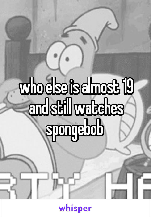 who else is almost 19 and still watches spongebob 