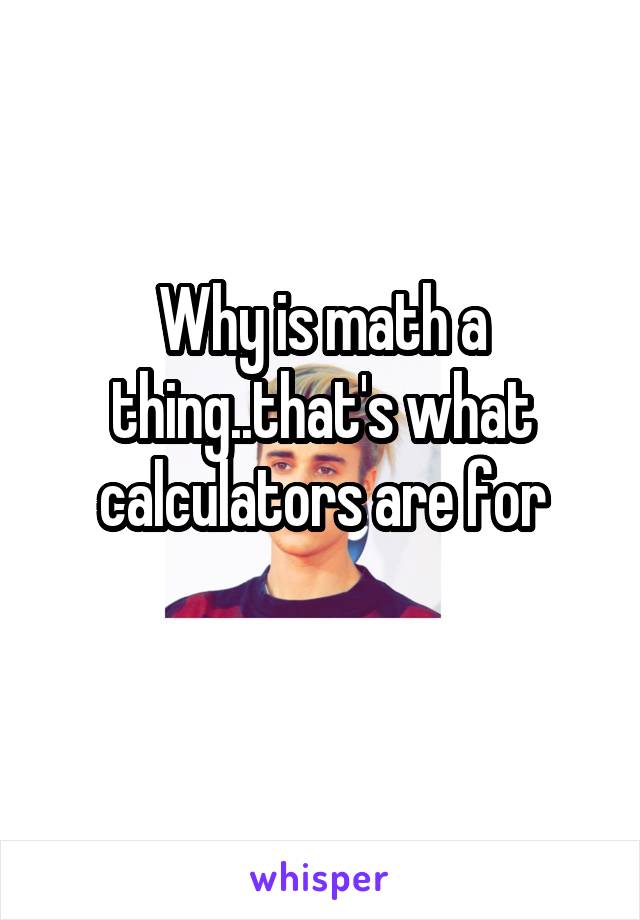 Why is math a thing..that's what calculators are for
