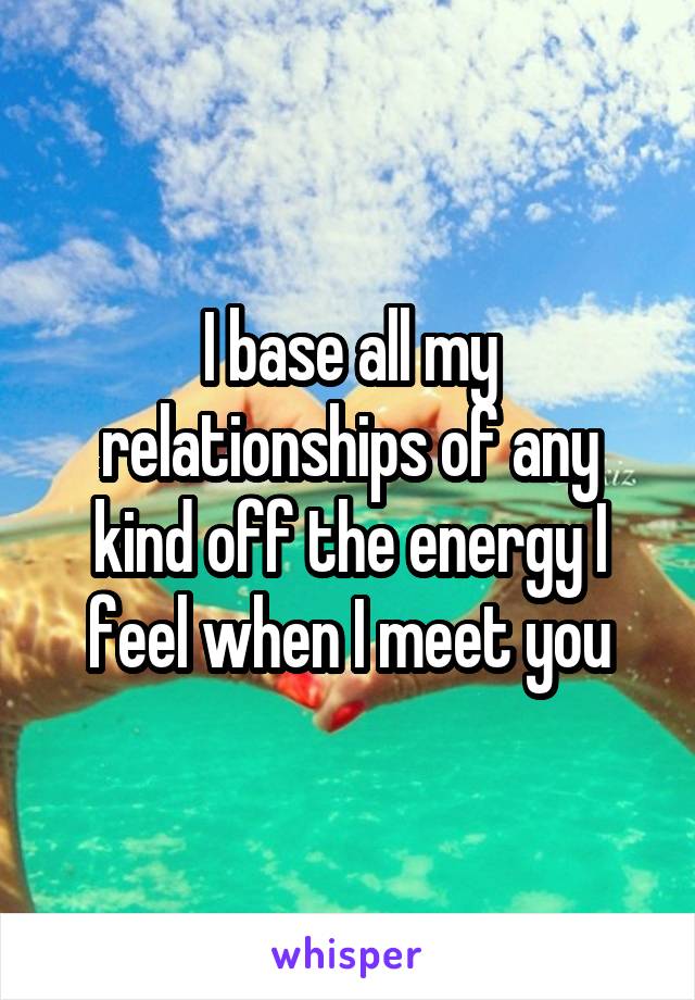 I base all my relationships of any kind off the energy I feel when I meet you