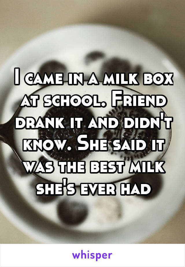 I came in a milk box at school. Friend drank it and didn't know. She said it was the best milk she's ever had