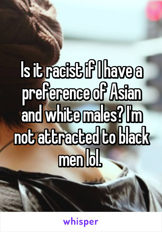 Is it racist if I have a preference of Asian and white males? I'm not attracted to black men lol. 