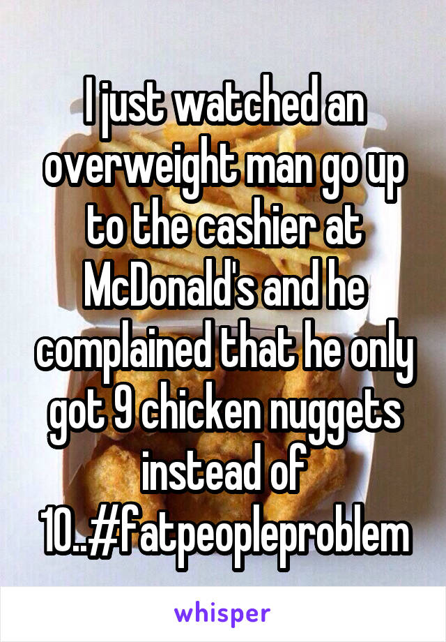 I just watched an overweight man go up to the cashier at McDonald's and he complained that he only got 9 chicken nuggets instead of 10..#fatpeopleproblem