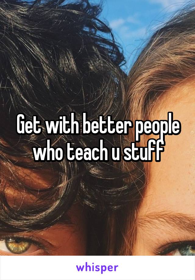 Get with better people who teach u stuff