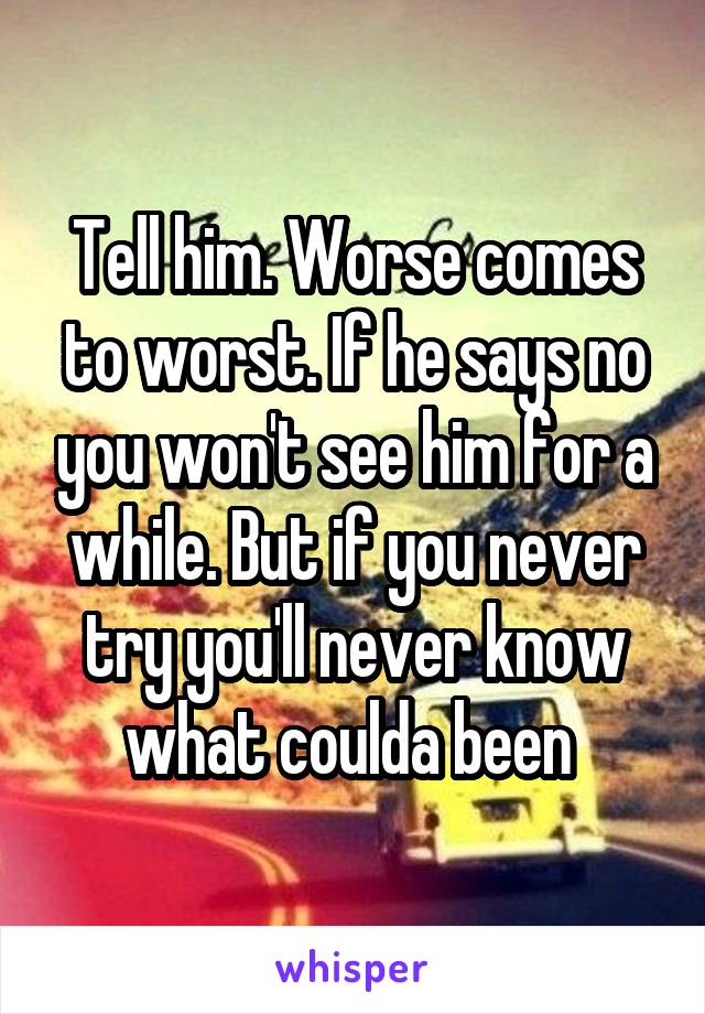 Tell him. Worse comes to worst. If he says no you won't see him for a while. But if you never try you'll never know what coulda been 