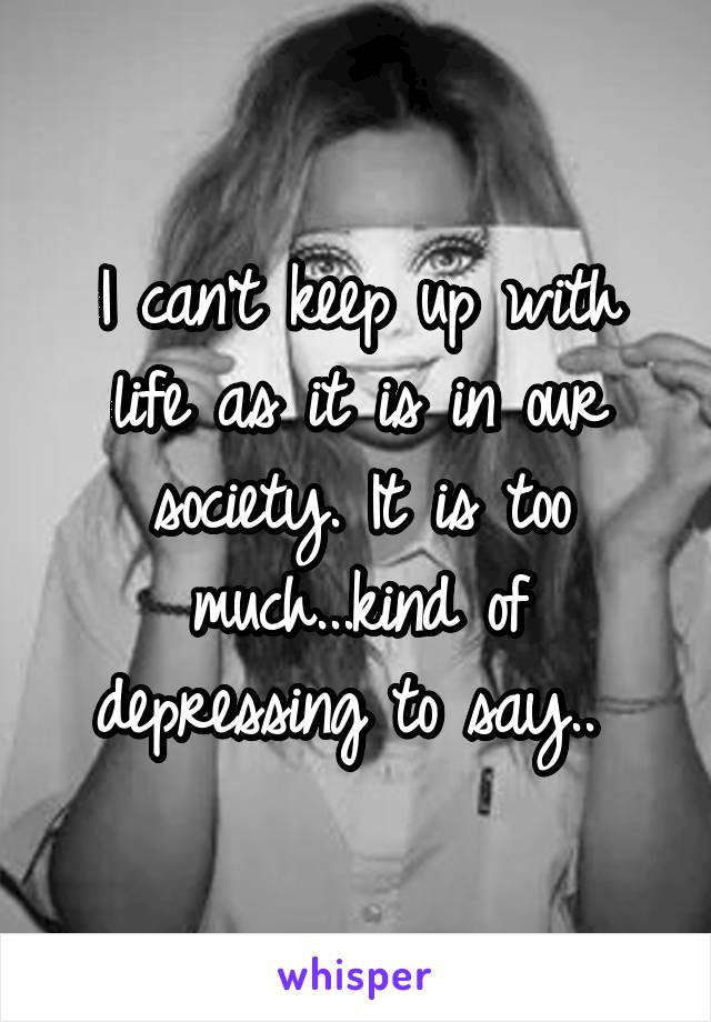 I can't keep up with life as it is in our society. It is too much...kind of depressing to say.. 