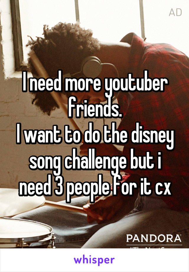 I need more youtuber friends.
I want to do the disney song challenge but i need 3 people for it cx