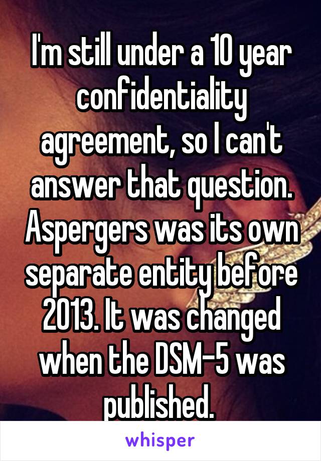 I'm still under a 10 year confidentiality agreement, so I can't answer that question. Aspergers was its own separate entity before 2013. It was changed when the DSM-5 was published. 