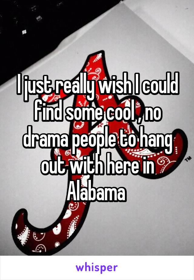 I just really wish I could find some cool , no drama people to hang out with here in Alabama 