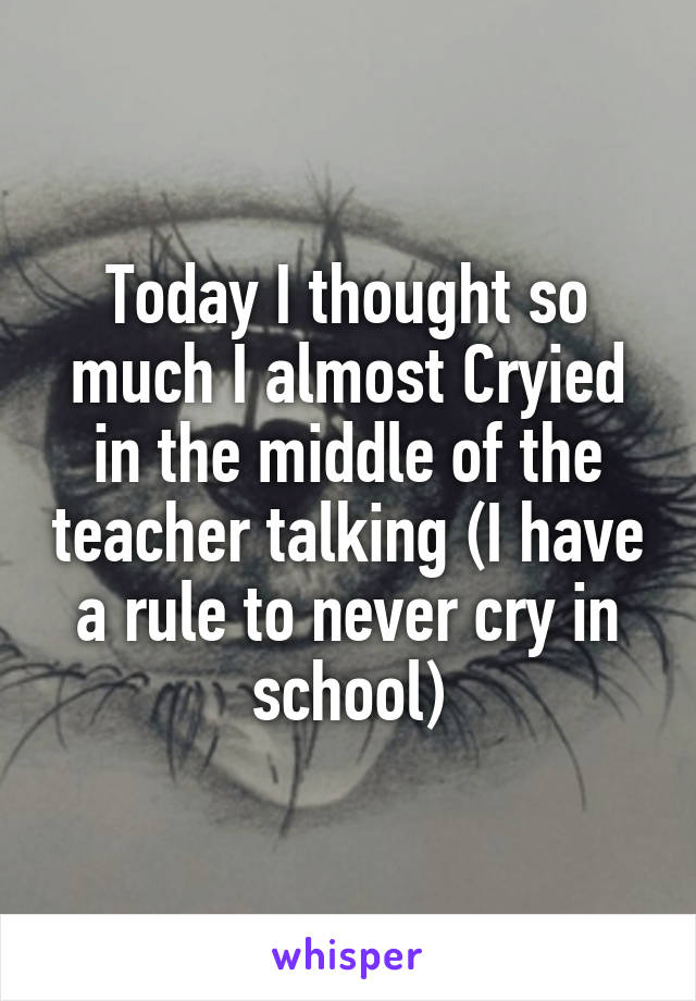 Today I thought so much I almost Cryied in the middle of the teacher talking (I have a rule to never cry in school)