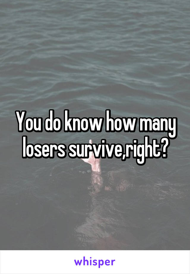 You do know how many losers survive,right?