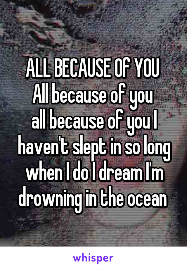 ALL BECAUSE Of YOU 
All because of you 
all because of you I haven't slept in so long when I do I dream I'm drowning in the ocean 