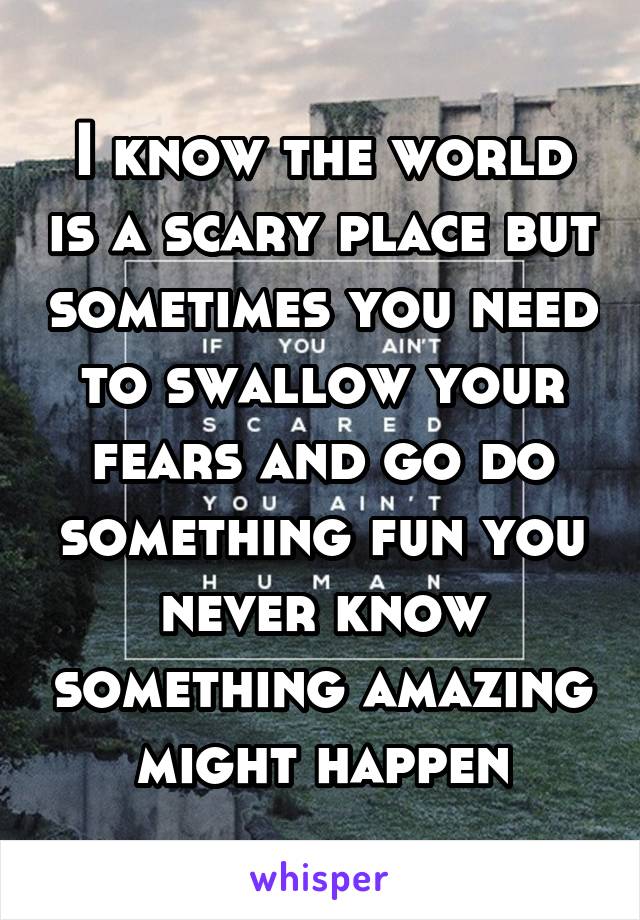 I know the world is a scary place but sometimes you need to swallow your fears and go do something fun you never know something amazing might happen