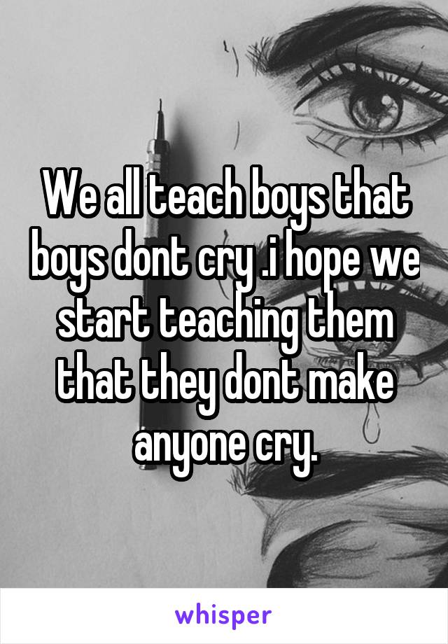 We all teach boys that boys dont cry .i hope we start teaching them that they dont make anyone cry.