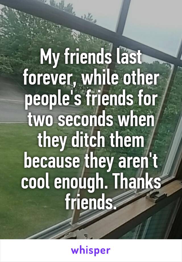 My friends last forever, while other people's friends for two seconds when they ditch them because they aren't cool enough. Thanks friends.