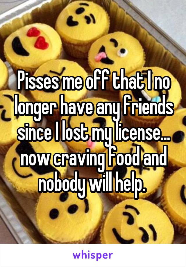 Pisses me off that I no longer have any friends since I lost my license... now craving food and nobody will help. 